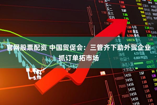官网股票配资 中国贸促会：三管齐下助外贸企业抓订单拓市场