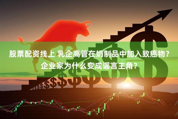 股票配资线上 乳企高管在奶制品中加入致癌物？企业家为什么变成谣言主角？